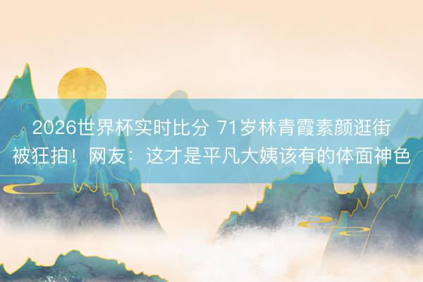 2026世界杯实时比分 71岁林青霞素颜逛街被狂拍!网友:这才是平凡大姨该有的体面神色