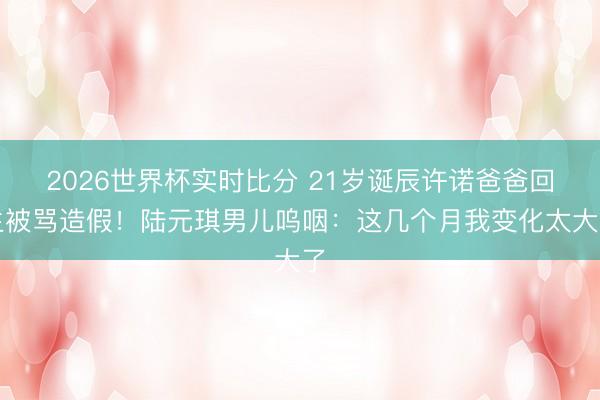 2026世界杯实时比分 21岁诞辰许诺爸爸回生被骂造假!陆元琪男儿呜咽:这几个月我变化太大了