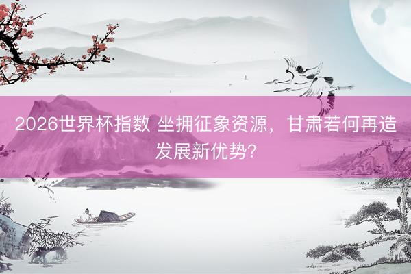 2026世界杯指数 坐拥征象资源，甘肃若何再造发展新优势？