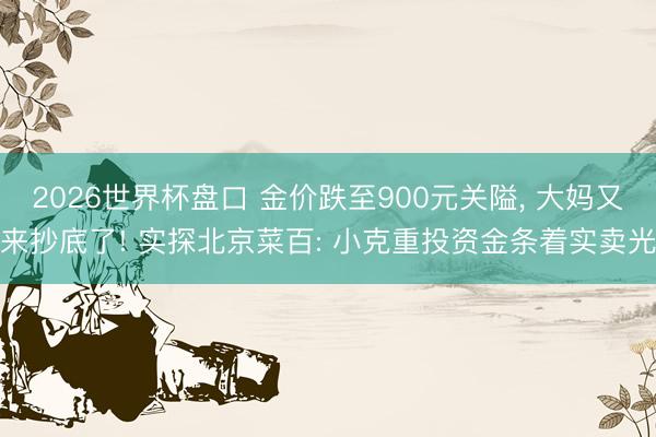 2026世界杯盘口 金价跌至900元关隘, 大妈又来抄底了! 实探北京菜百: 小克重投资金条着实卖光