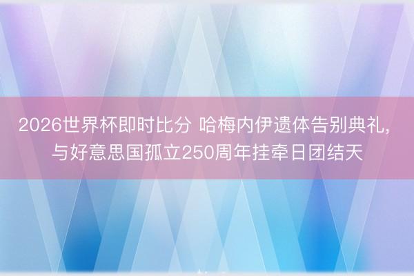 2026世界杯即时比分 哈梅内伊遗体告别典礼, 与好意思国孤立250周年挂牵日团结天