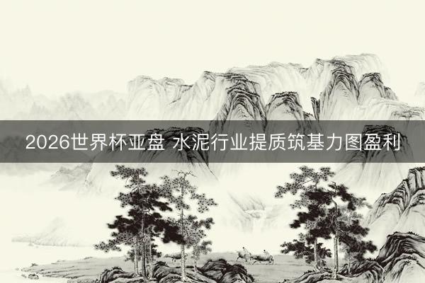 2026世界杯亚盘 水泥行业提质筑基力图盈利