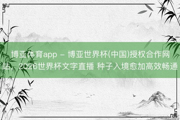 博亚体育app - 博亚世界杯(中国)授权合作网站,2026世界杯文字直播 种子入境愈加高效畅通