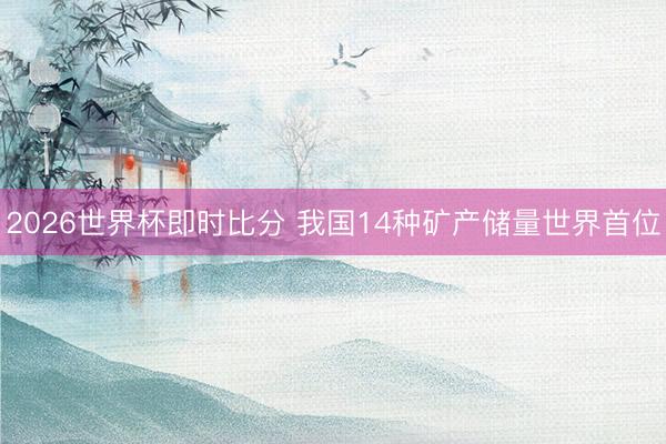 2026世界杯即时比分 我国14种矿产储量世界首位