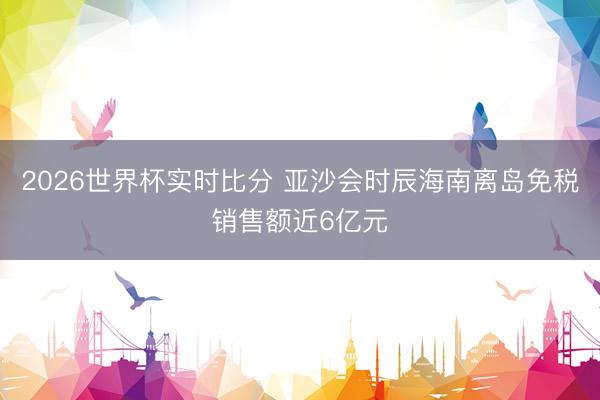 2026世界杯实时比分 亚沙会时辰海南离岛免税销售额近6亿元