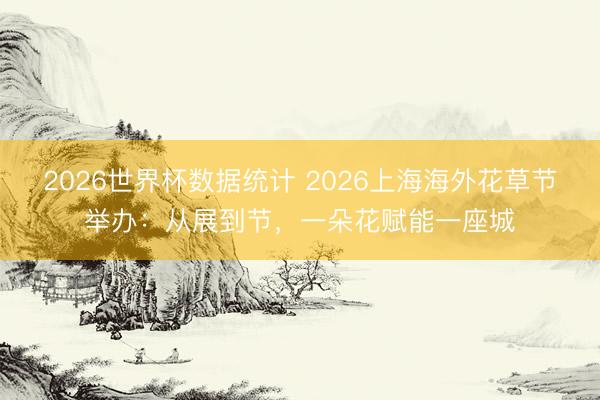 2026世界杯数据统计 2026上海海外花草节举办:从展到节,一朵花赋能一座城