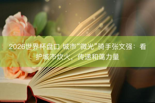 2026世界杯盘口 城市“微光”骑手张文强:看护城市炊火,传递和蔼力量