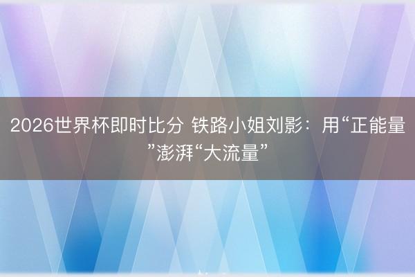 2026世界杯即时比分 铁路小姐刘影:用“正能量”澎湃“大流量”
