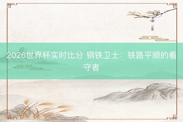 2026世界杯实时比分 钢铁卫士:铁路平顺的看守者