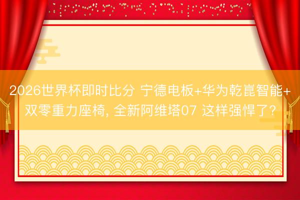 2026世界杯即时比分 宁德电板+华为乾崑智能+双零重力座椅, 全新阿维塔07 这样强悍了?