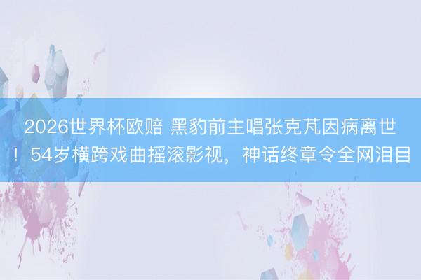 2026世界杯欧赔 黑豹前主唱张克芃因病离世!54岁横跨戏曲摇滚影视,神话终章令全网泪目