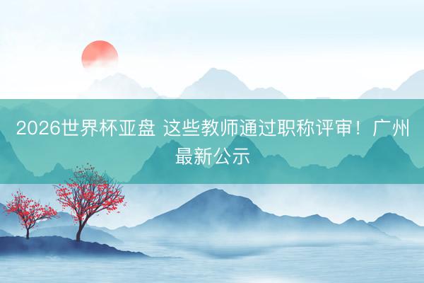 2026世界杯亚盘 这些教师通过职称评审!广州最新公示