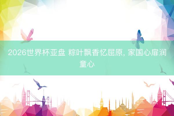2026世界杯亚盘 粽叶飘香忆屈原， 家国心扉润童心
