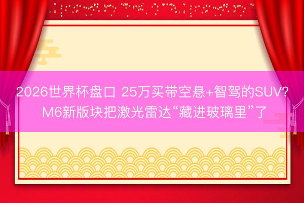 2026世界杯盘口 25万买带空悬+智驾的SUV? M6新版块把激光雷达“藏进玻璃里”了