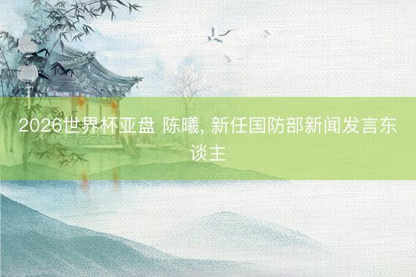 2026世界杯亚盘 陈曦, 新任国防部新闻发言东谈主