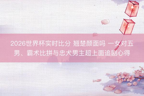 2026世界杯实时比分 翘楚颜面吗 一女对五男、霸术比拼与忠犬男主超上面追剧心得