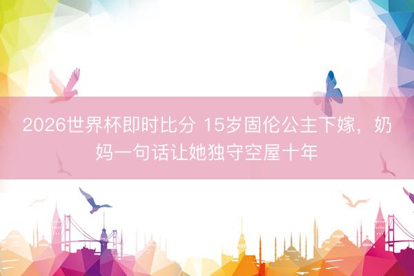 2026世界杯即时比分 15岁固伦公主下嫁,奶妈一句话让她独守空屋十年