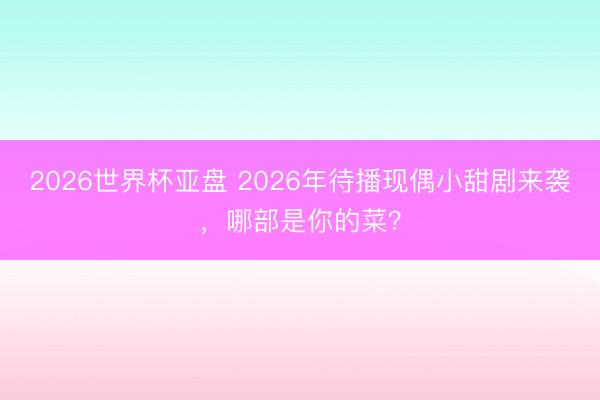 2026世界杯亚盘 2026年待播现偶小甜剧来袭,哪部是你的菜?