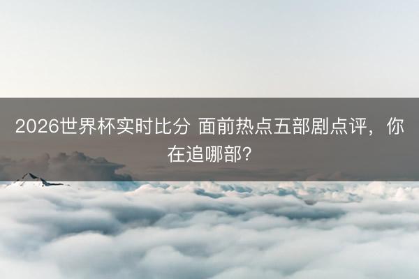 2026世界杯实时比分 面前热点五部剧点评,你在追哪部?