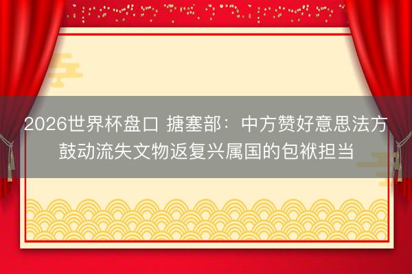 2026世界杯盘口 搪塞部:中方赞好意思法方鼓动流失文物返复兴属国的包袱担当