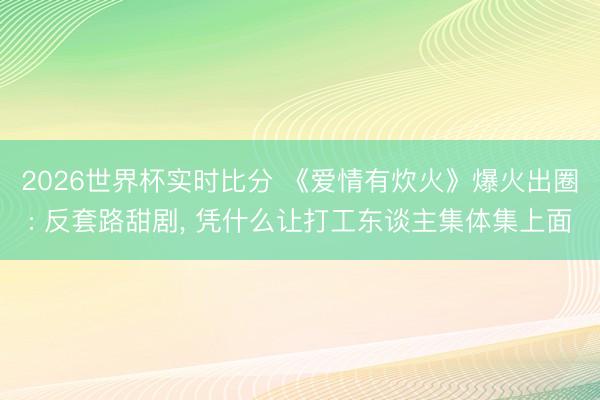 2026世界杯实时比分 《爱情有炊火》爆火出圈: 反套路甜剧, 凭什么让打工东谈主集体集上面