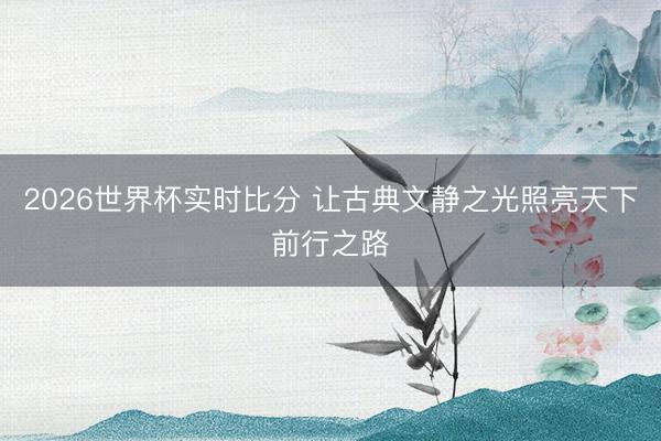 2026世界杯实时比分 让古典文静之光照亮天下前行之路