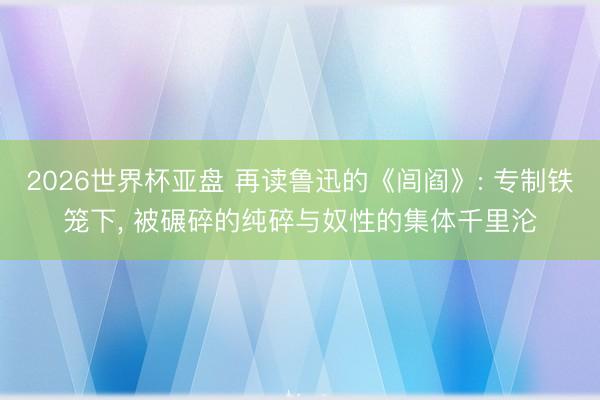 2026世界杯亚盘 再读鲁迅的《闾阎》: 专制铁笼下， 被碾碎的纯碎与奴性的集体千里沦
