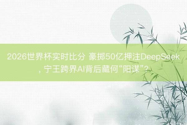 2026世界杯实时比分 豪掷50亿押注DeepSeek, 宁王跨界AI背后藏何“阳谋”?