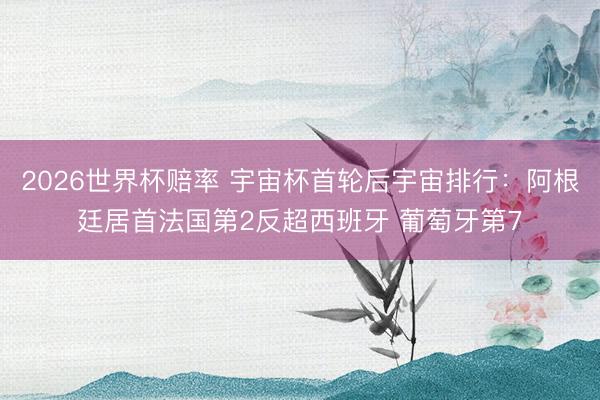 2026世界杯赔率 宇宙杯首轮后宇宙排行:阿根廷居首法国第2反超西班牙 葡萄牙第7