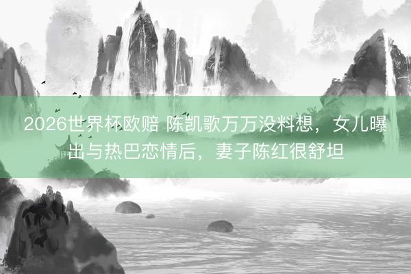 2026世界杯欧赔 陈凯歌万万没料想,女儿曝出与热巴恋情后,妻子陈红很舒坦