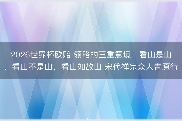 2026世界杯欧赔 领略的三重意境:看山是山,看山不是山,看山如故山 宋代禅宗众人青原行