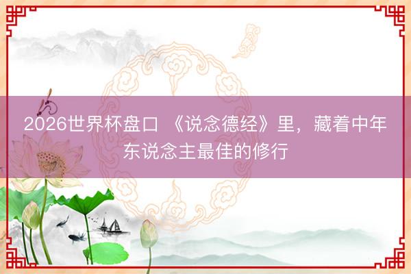 2026世界杯盘口 《说念德经》里,藏着中年东说念主最佳的修行