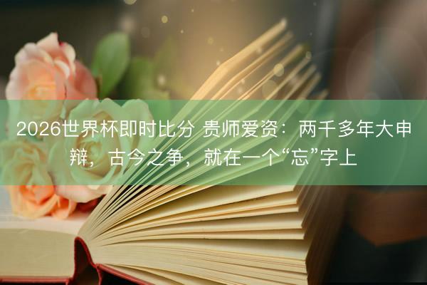 2026世界杯即时比分 贵师爱资：两千多年大申辩，古今之争，就在一个“忘”字上