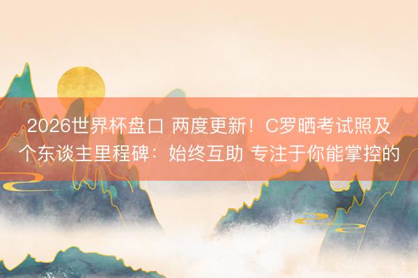 2026世界杯盘口 两度更新！C罗晒考试照及个东谈主里程碑：始终互助 专注于你能掌控的